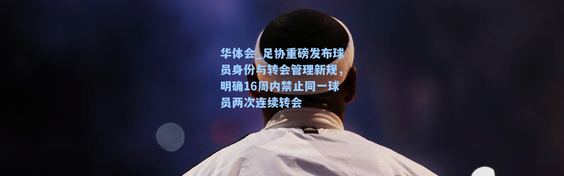 华体会_足协重磅发布球员身份与转会管理新规，明确16周内禁止同一球员两次连续转会