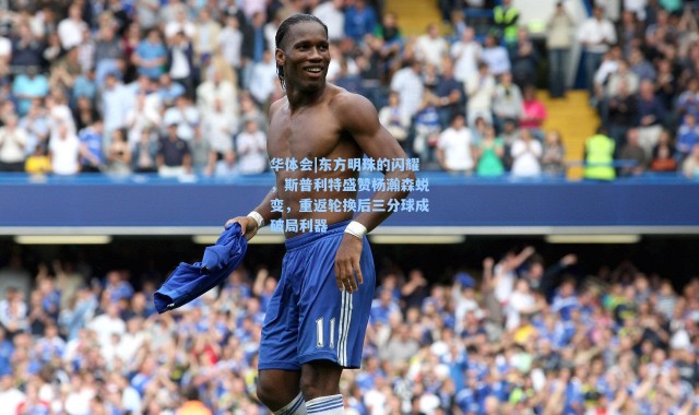 华体会|东方明珠的闪耀，斯普利特盛赞杨瀚森蜕变，重返轮换后三分球成破局利器