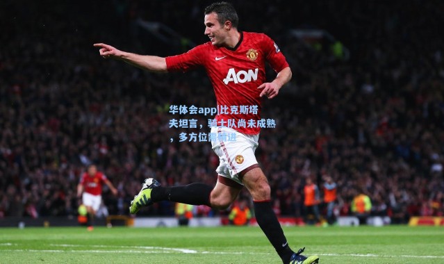 华体会app|比克斯塔夫坦言，骑士队尚未成熟，多方位需精进