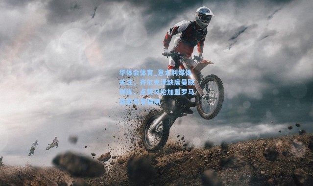 华体会体育_意大利媒体关注，齐尔克泽缺席曼联训练，点赞马伦加盟罗马动态引发猜测