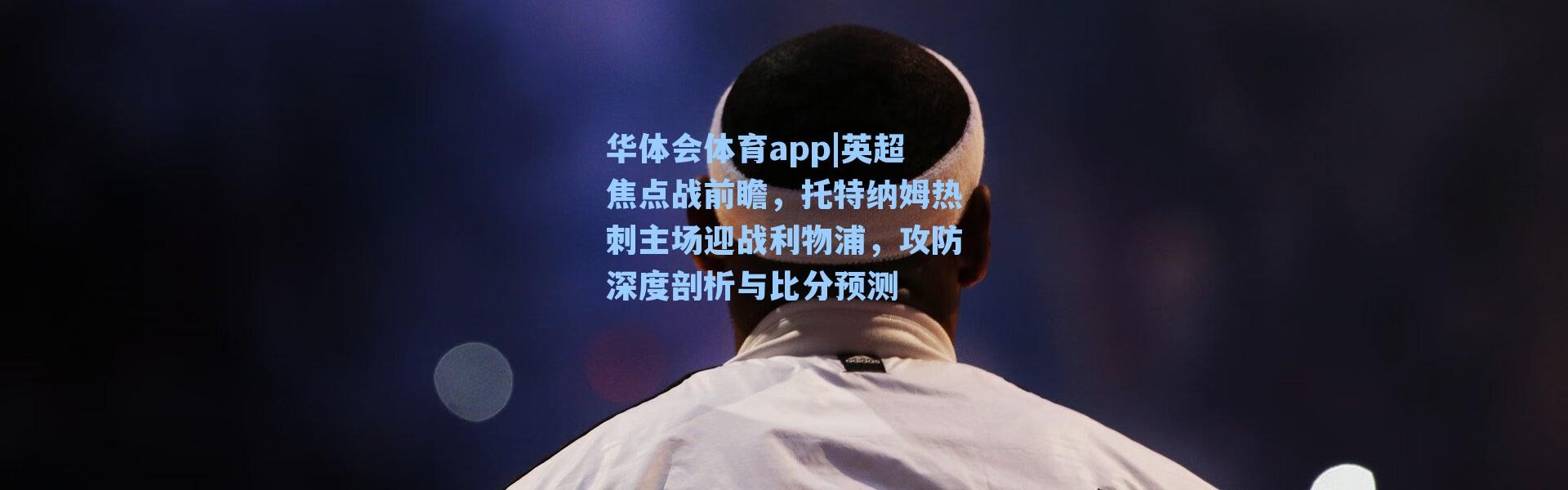 华体会体育app|英超焦点战前瞻，托特纳姆热刺主场迎战利物浦，攻防深度剖析与比分预测