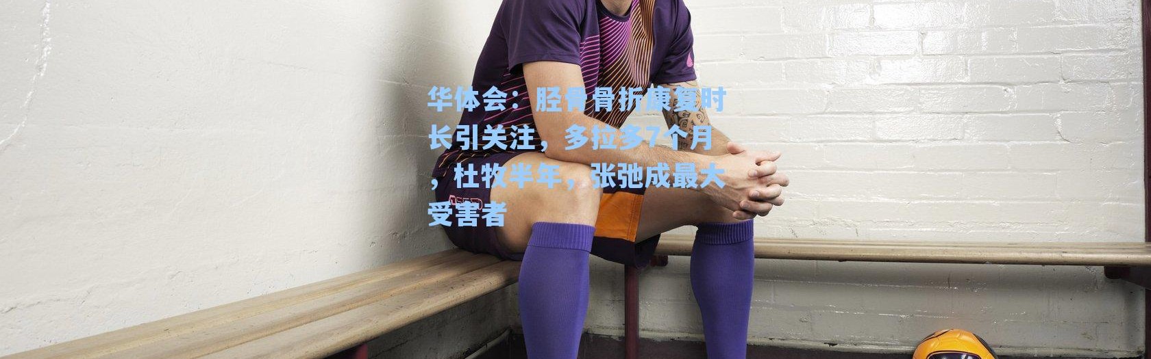 华体会：胫骨骨折康复时长引关注，多拉多7个月，杜牧半年，张弛成最大受害者