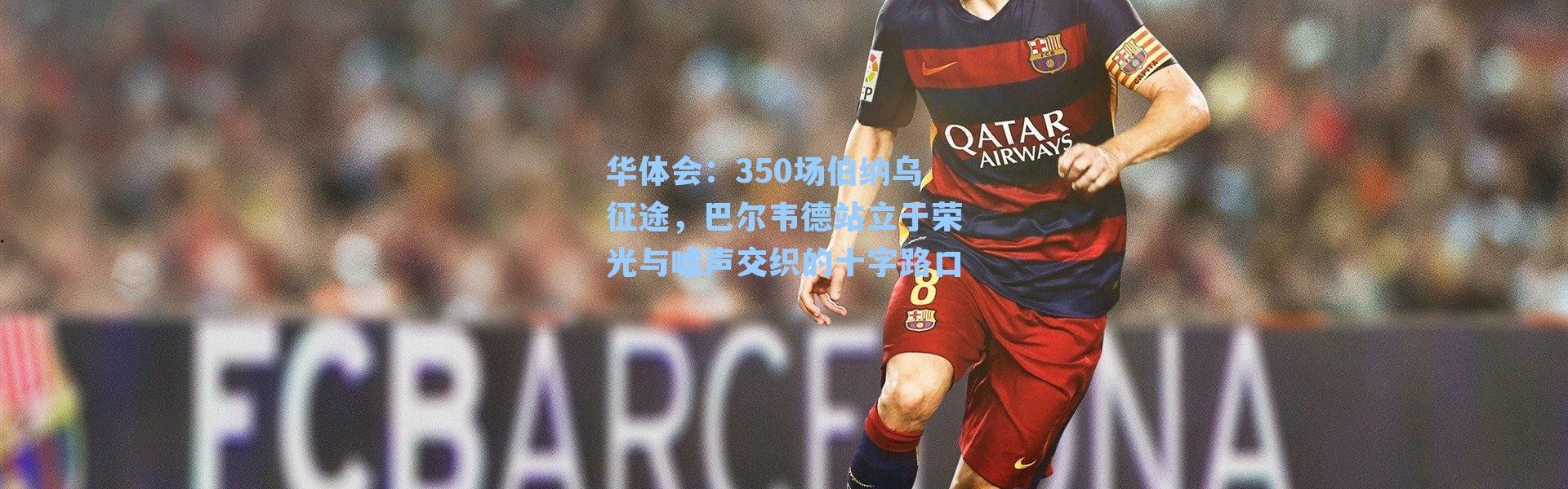 华体会：350场伯纳乌征途，巴尔韦德站立于荣光与嘘声交织的十字路口