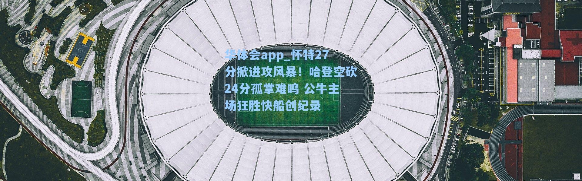 华体会app_怀特27分掀进攻风暴！哈登空砍24分孤掌难鸣 公牛主场狂胜快船创纪录