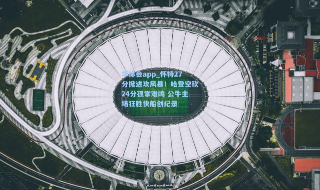 华体会app_怀特27分掀进攻风暴！哈登空砍24分孤掌难鸣 公牛主场狂胜快船创纪录