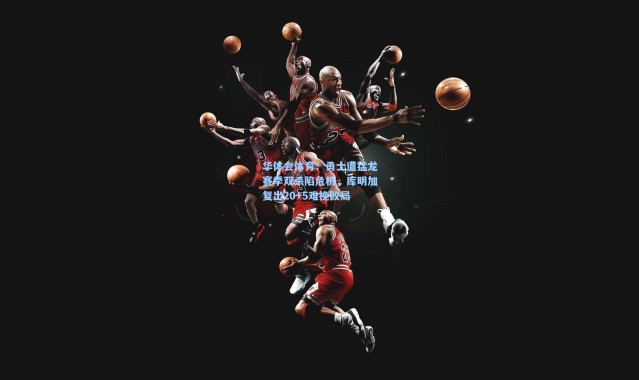 华体会体育：勇士遭猛龙赛季双杀陷危机，库明加复出20+5难挽败局