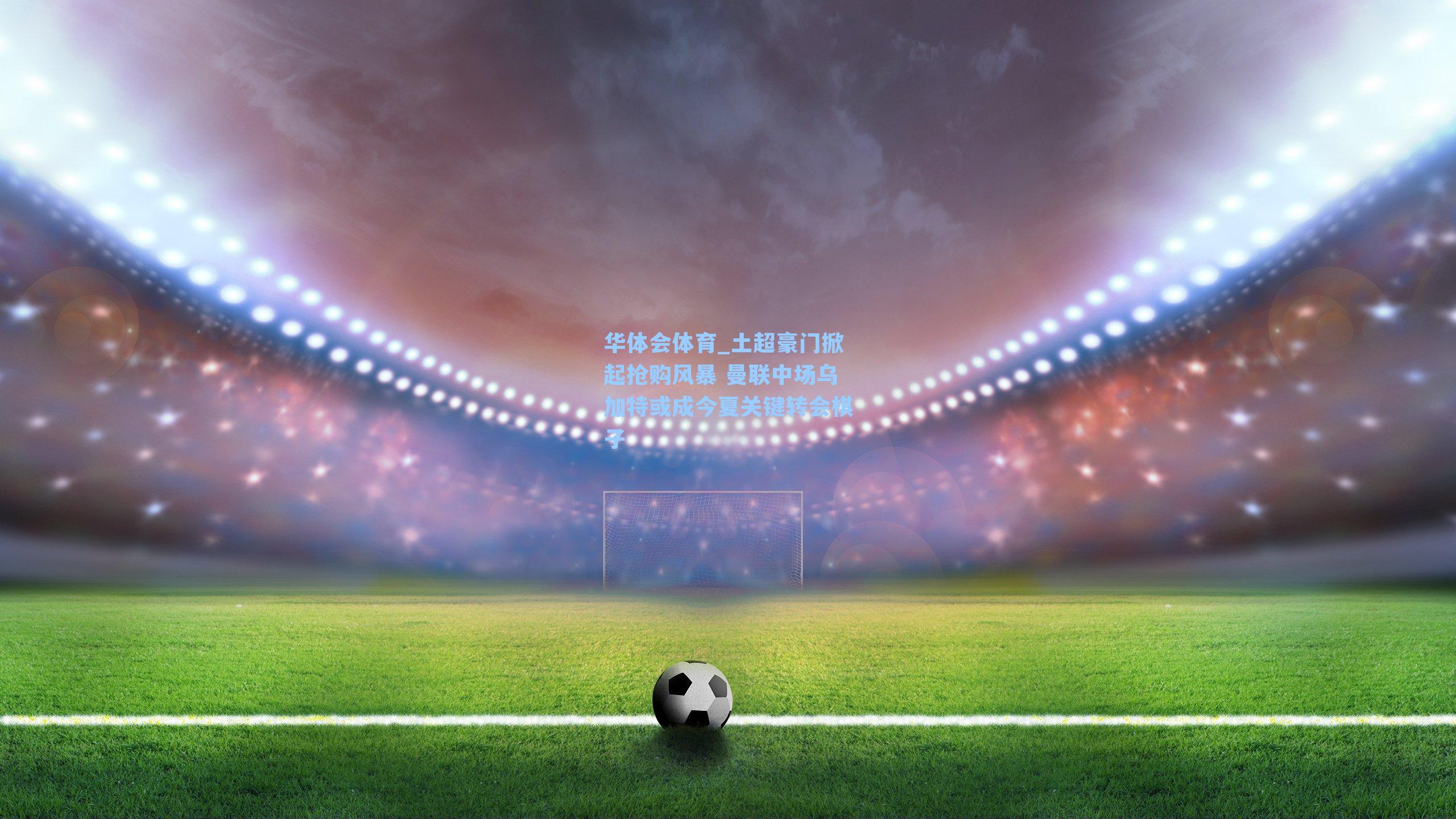 土超豪门掀起抢购风暴 曼联中场乌加特或成今夏关键转会棋子