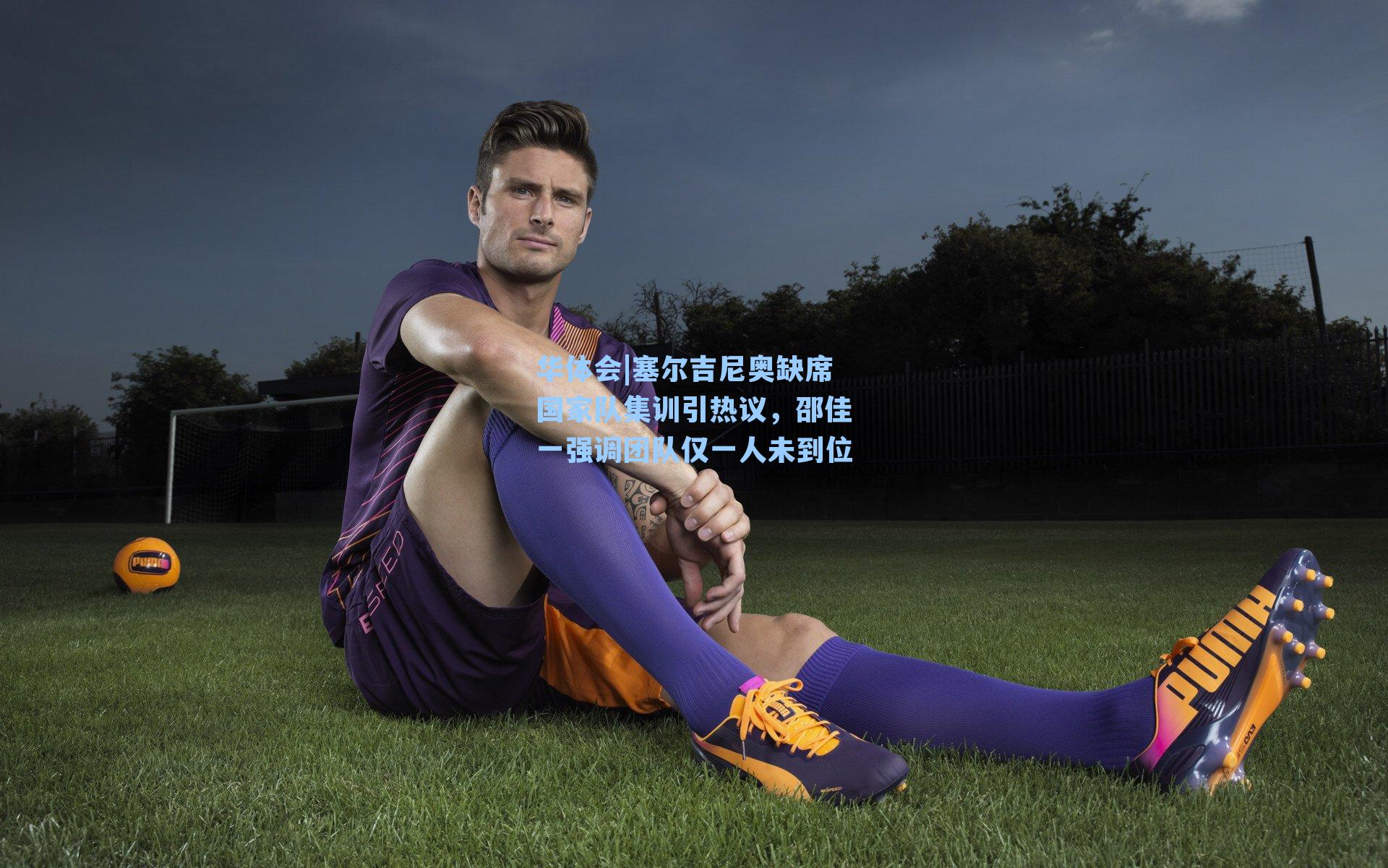 塞尔吉尼奥缺席国家队集训引热议，邵佳一强调团队仅一人未到位